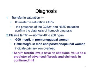 Diagnosis
1. Transferrin saturation —
• If transferrin saturation >45%
• the presence of the C282Y and H63D mutation
confirm the diagnosis of hemochromatosis
2.Plasma ferritin — normal 40 to 200 ng/ml
• >200 mcg/L in premenopausal women
• > 300 mcg/L in men and postmenopausal women
indicate primary iron overload
• Serum ferritin levels have an additional value as a
predictor of advanced fibrosis and cirrhosis in
confirmed HH
22
 