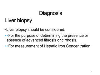 Liver biopsy
Diagnosis
•Liver biopsy should be considered;
• •For the purpose of determining the presence or
absence of advanced fibrosis or cirrhosis.
• •For measurement of Hepatic Iron Concentration.
23
 