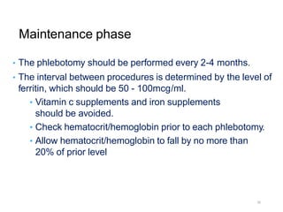 Maintenance phase
• The phlebotomy should be performed every 2-4 months.
• The interval between procedures is determined by the level of
ferritin, which should be 50 - 100mcg/ml.
• Vitamin c supplements and iron supplements
should be avoided.
• Check hematocrit/hemoglobin prior to each phlebotomy.
• Allow hematocrit/hemoglobin to fall by no more than
20% of prior level
26
 