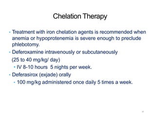 Chelation Therapy
• Treatment with iron chelation agents is recommended when
anemia or hypoprotenemia is severe enough to preclude
phlebotomy.
• Deferoxamine intravenously or subcutaneously
(25 to 40 mg/kg/ day)
• IV 8-10 hours 5 nights per week.
• Deferasirox (exjade) orally
• 100 mg/kg administered once daily 5 times a week.
28
 