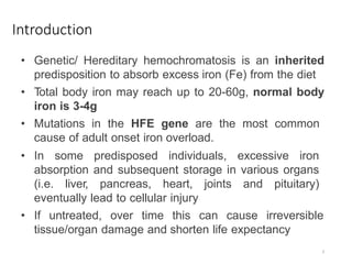 Introduction
• Genetic/ Hereditary hemochromatosis is an inherited
predisposition to absorb excess iron (Fe) from the diet
• Total body iron may reach up to 20-60g, normal body
iron is 3-4g
• Mutations in the HFE gene are the most common
cause of adult onset iron overload.
• In some predisposed individuals, excessive iron
absorption and subsequent storage in various organs
(i.e. liver, pancreas, heart, joints and pituitary)
eventually lead to cellular injury
• If untreated, over time this can cause irreversible
tissue/organ damage and shorten life expectancy
3
 
