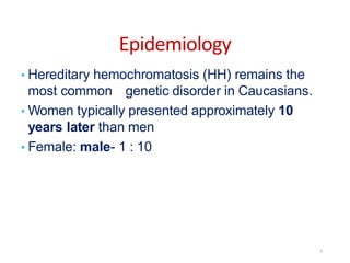 Epidemiology
• Hereditary hemochromatosis (HH) remains the
most common genetic disorder in Caucasians.
• Women typically presented approximately 10
years later than men
• Female: male- 1 : 10
6
 