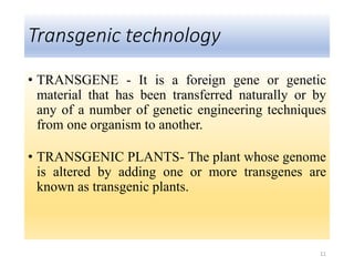 Transgenic technology
• TRANSGENE - It is a foreign gene or genetic
material that has been transferred naturally or by
any of a number of genetic engineering techniques
from one organism to another.
• TRANSGENIC PLANTS- The plant whose genome
is altered by adding one or more transgenes are
known as transgenic plants.
11
 