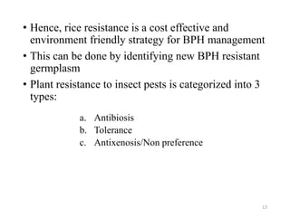 • Hence, rice resistance is a cost effective and
environment friendly strategy for BPH management
• This can be done by identifying new BPH resistant
germplasm
• Plant resistance to insect pests is categorized into 3
types:
a. Antibiosis
b. Tolerance
c. Antixenosis/Non preference
13
 