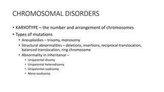 CHROMOSOMAL DISORDERS
• KARYOTYPE – the number and arrangement of chromosomes
• Types of mutations
• Aneuploidies – trisomy, monosomy
• Structural abnormalities – deletions, insertions, reciprocal translocation,
balanced translocation, ring chromosome
• Abnormality in inheritance –
• Uniparental disomy
• Uniparental heterodisomy
• Uniparental isodisomy
• Mero-isodisomy
 