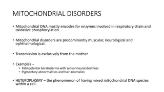 MITOCHONDRIAL DISORDERS
• Mitochondrial DNA mostly encodes for enzymes involved in respiratory chain and
oxidative phosphorylation.
• Mitochondrial disorders are predominantly muscular, neurological and
ophthalmological.
• Transmission is exclusively from the mother
• Examples –
• Palmoplantar keratoderma with sensorineural deafness
• Pigmentary abnormalities and hair anomalies
• HETEROPLASMY – the phenomenon of having mixed mitochondrial DNA species
within a cell.
 