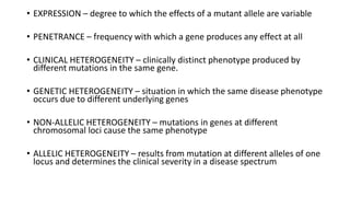 • EXPRESSION – degree to which the effects of a mutant allele are variable
• PENETRANCE – frequency with which a gene produces any effect at all
• CLINICAL HETEROGENEITY – clinically distinct phenotype produced by
different mutations in the same gene.
• GENETIC HETEROGENEITY – situation in which the same disease phenotype
occurs due to different underlying genes
• NON-ALLELIC HETEROGENEITY – mutations in genes at different
chromosomal loci cause the same phenotype
• ALLELIC HETEROGENEITY – results from mutation at different alleles of one
locus and determines the clinical severity in a disease spectrum
 