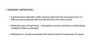 • GENOMIC IMPRINTING –
• A phenomenon whereby a DNA sequence derived from one parent acts in a
different way compared with that derived from the other parent.
• Molecular basis of imprinting – methylation ( process whereby a methyl group
is added to DNA nucleotides)
• Methylation is usually associated with reduced levels of expression of a gene.
 