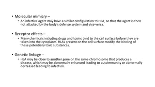 • Molecular mimicry –
• An infective agent may have a similar configuration to HLA, so that the agent is then
not attacked by the body’s defense system and vice-versa.
• Receptor effects –
• Many chemicals including drugs and toxins bind to the cell surface before they are
taken into the cytoplasm. HLAs present on the cell surface modify the binding of
these potentially toxic substances.
• Genetic linkage –
• HLA may be close to another gene on the same chromosome that produces a
disease, which may be abnormally enhanced leading to autoimmunity or abnormally
decreased leading to infection.
 