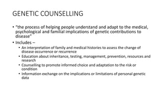 GENETIC COUNSELLING
• “the process of helping people understand and adapt to the medical,
psychological and familial implications of genetic contributions to
disease”
• Includes –
• An interpretation of family and medical histories to assess the change of
disease occurrence or recurrence
• Education about inheritance, testing, management, prevention, resources and
research
• Counselling to promote informed choice and adaptation to the risk or
condition
• Information exchange on the implications or limitations of personal genetic
data
 