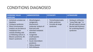 CONDITIONS DIAGNOSED
CHORIONIC VILLUS
SAMPLING
AMNIOCENTESIS FETOSCOPY ULTRASOUND
• Anhidrotic ectodermal
dysplasia
• Cockayne syndrome
• Direct chromosome
analysis can be done at
metaphase from
actively dividing cells
or following culture in
Blooms syndrome, XP,
Down’s syndrome
• Morphological ,
cytogenetic,
biochemical ,
molecular analysis of
fluid and cells
• Inherited metabolic
disorders
• Congenital
erythropoetic
porphyria
• Acute intermittent
porphyria
• Fabry,s disease
• XLR ichthyosis
• Trichothiodystrophy
• Goltz syndrome
• Cornelia de lange
syndrome
• Harlequin ichthyosis
• “snow flake sign “ in
EB with pyloric atresia
• Nuchal pad thickness
for screening Down’s
syndrome
 