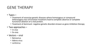 GENE THERAPY
• Types –
• Treatment of recessive genetic diseases where homozygous or compound
heterozygous loss-of-function mutations lead to complete absence or complete
functional ablation of a vital protein.
• Treatment of dominant- negative genetic disorders known as gene inhibition therapy
• Two approaches –
• In-vivo
• Ex-vivo
• Vectors – viral
• Retrovirus
• Adeno virus
• Lentivirus
 