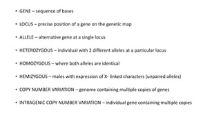 • GENE – sequence of bases
• LOCUS – precise position of a gene on the genetic map
• ALLELE – alternative gene at a single locus
• HETEROZYGOUS – individual with 2 different alleles at a particular locus
• HOMOZYGOUS – where both alleles are identical
• HEMIZYGOUS – males with expression of X- linked characters (unpaired alleles)
• COPY NUMBER VARIATION – genome containing multiple copies of genes
• INTRAGENIC COPY NUMBER VARIATION – individual gene containing multiple copies
 