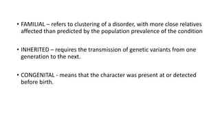 • FAMILIAL – refers to clustering of a disorder, with more close relatives
affected than predicted by the population prevalence of the condition
• INHERITED – requires the transmission of genetic variants from one
generation to the next.
• CONGENITAL - means that the character was present at or detected
before birth.
 