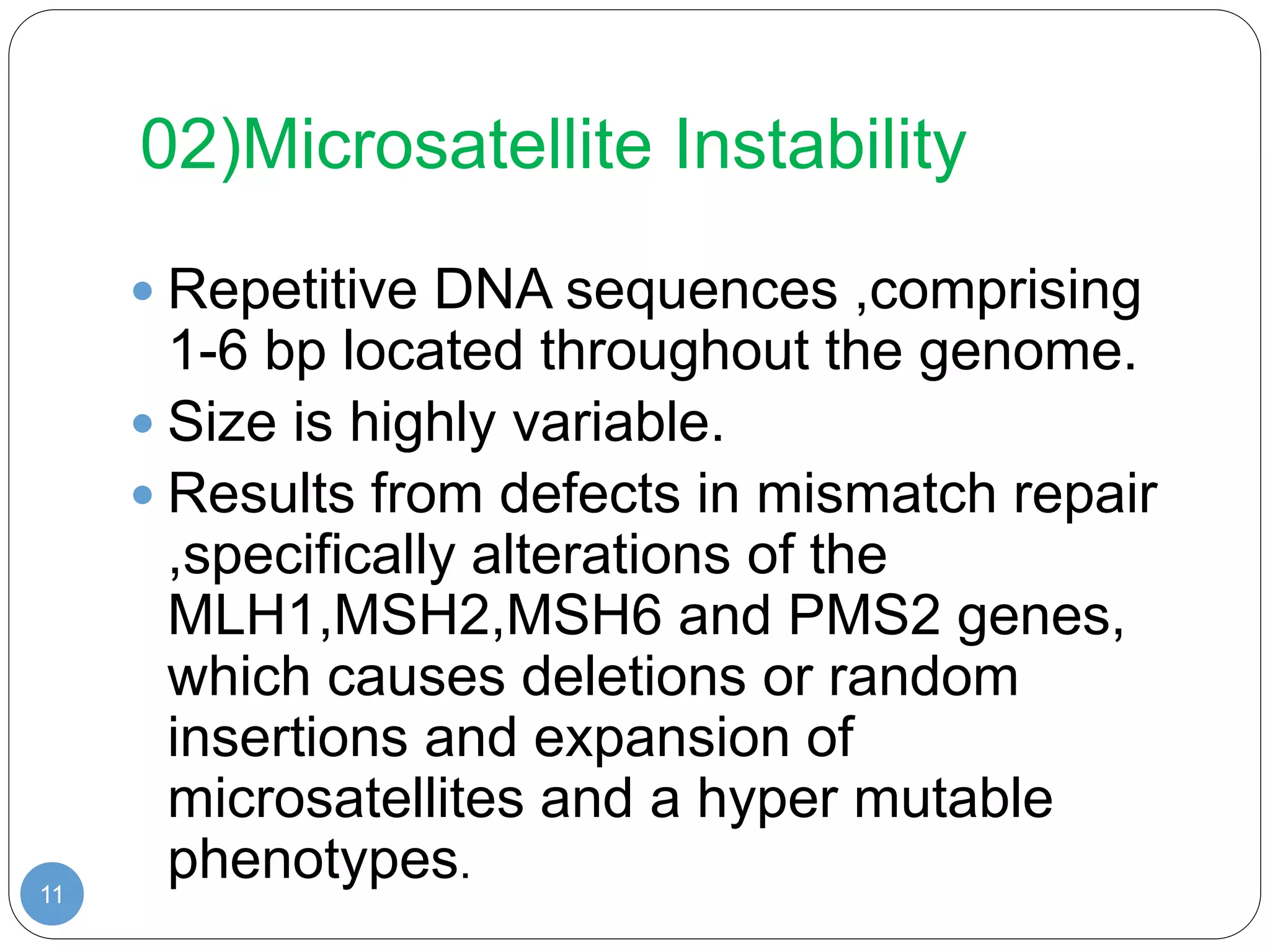 02)Microsatellite Instability
11
 Repetitive DNA sequences ,comprising
1-6 bp located throughout the genome.
 Size is highly variable.
 Results from defects in mismatch repair
,specifically alterations of the
MLH1,MSH2,MSH6 and PMS2 genes,
which causes deletions or random
insertions and expansion of
microsatellites and a hyper mutable
phenotypes.
 