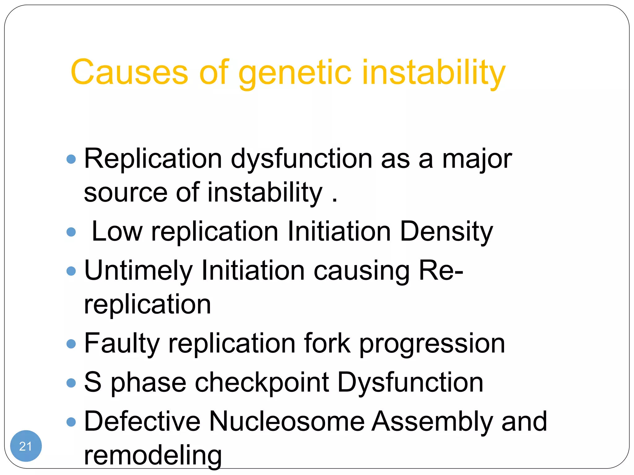 Causes of genetic instability
21
 Replication dysfunction as a major
source of instability .
 Low replication Initiation Density
 Untimely Initiation causing Re-
replication
 Faulty replication fork progression
 S phase checkpoint Dysfunction
 Defective Nucleosome Assembly and
remodeling
 