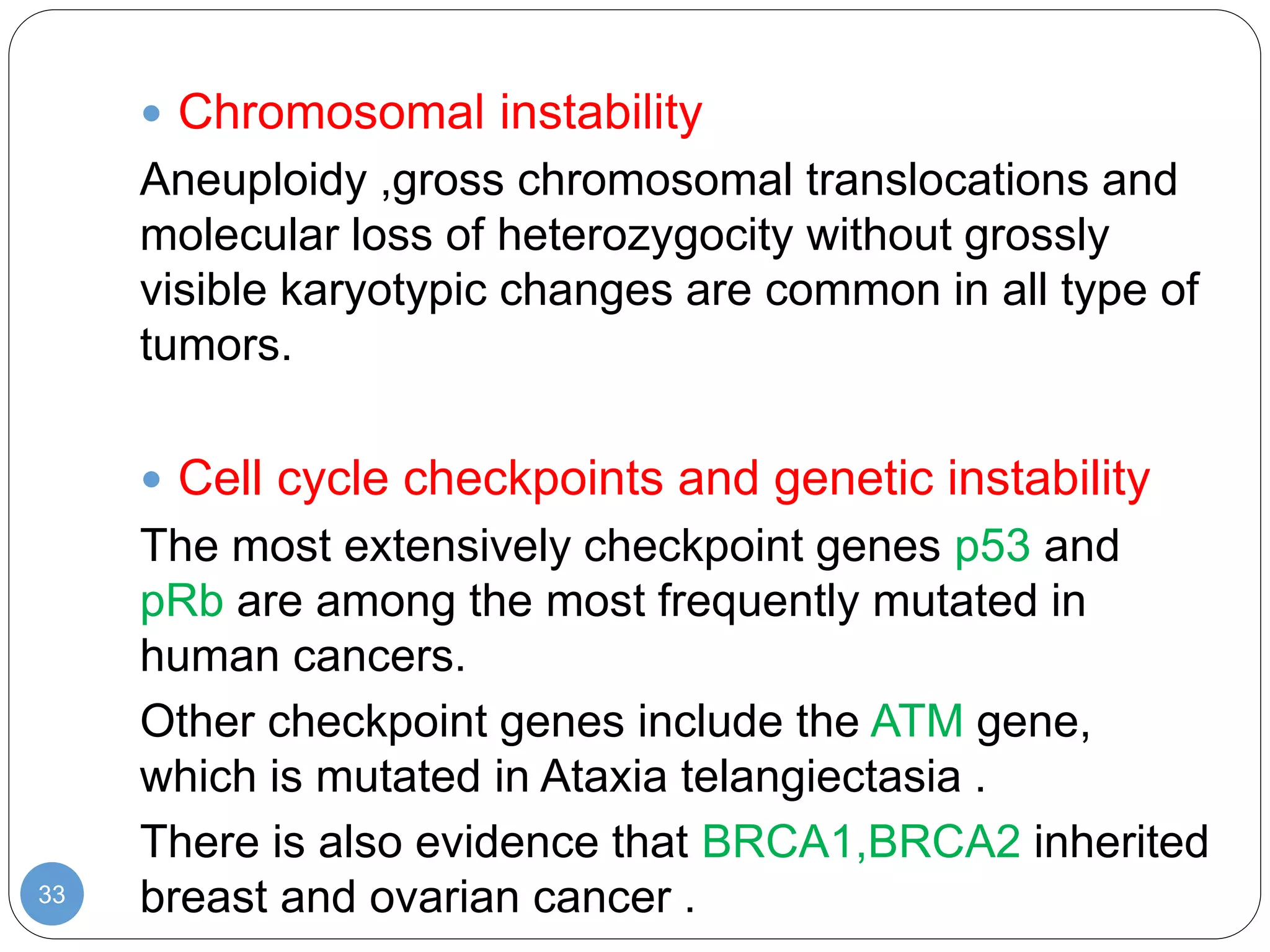 33
 Chromosomal instability
Aneuploidy ,gross chromosomal translocations and
molecular loss of heterozygocity without grossly
visible karyotypic changes are common in all type of
tumors.
 Cell cycle checkpoints and genetic instability
The most extensively checkpoint genes p53 and
pRb are among the most frequently mutated in
human cancers.
Other checkpoint genes include the ATM gene,
which is mutated in Ataxia telangiectasia .
There is also evidence that BRCA1,BRCA2 inherited
breast and ovarian cancer .
 