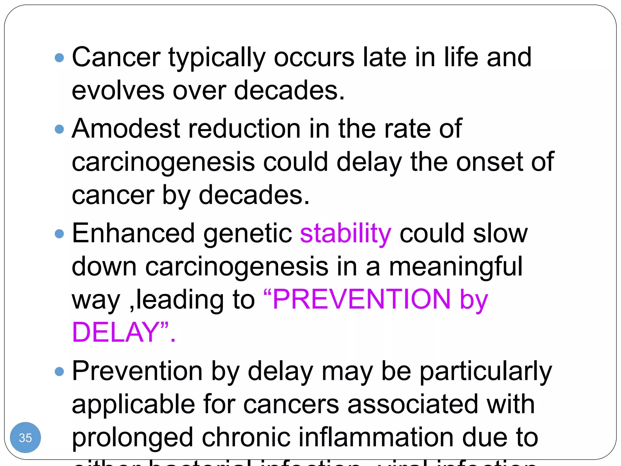 35
 Cancer typically occurs late in life and
evolves over decades.
 Amodest reduction in the rate of
carcinogenesis could delay the onset of
cancer by decades.
 Enhanced genetic stability could slow
down carcinogenesis in a meaningful
way ,leading to “PREVENTION by
DELAY”.
 Prevention by delay may be particularly
applicable for cancers associated with
prolonged chronic inflammation due to
 