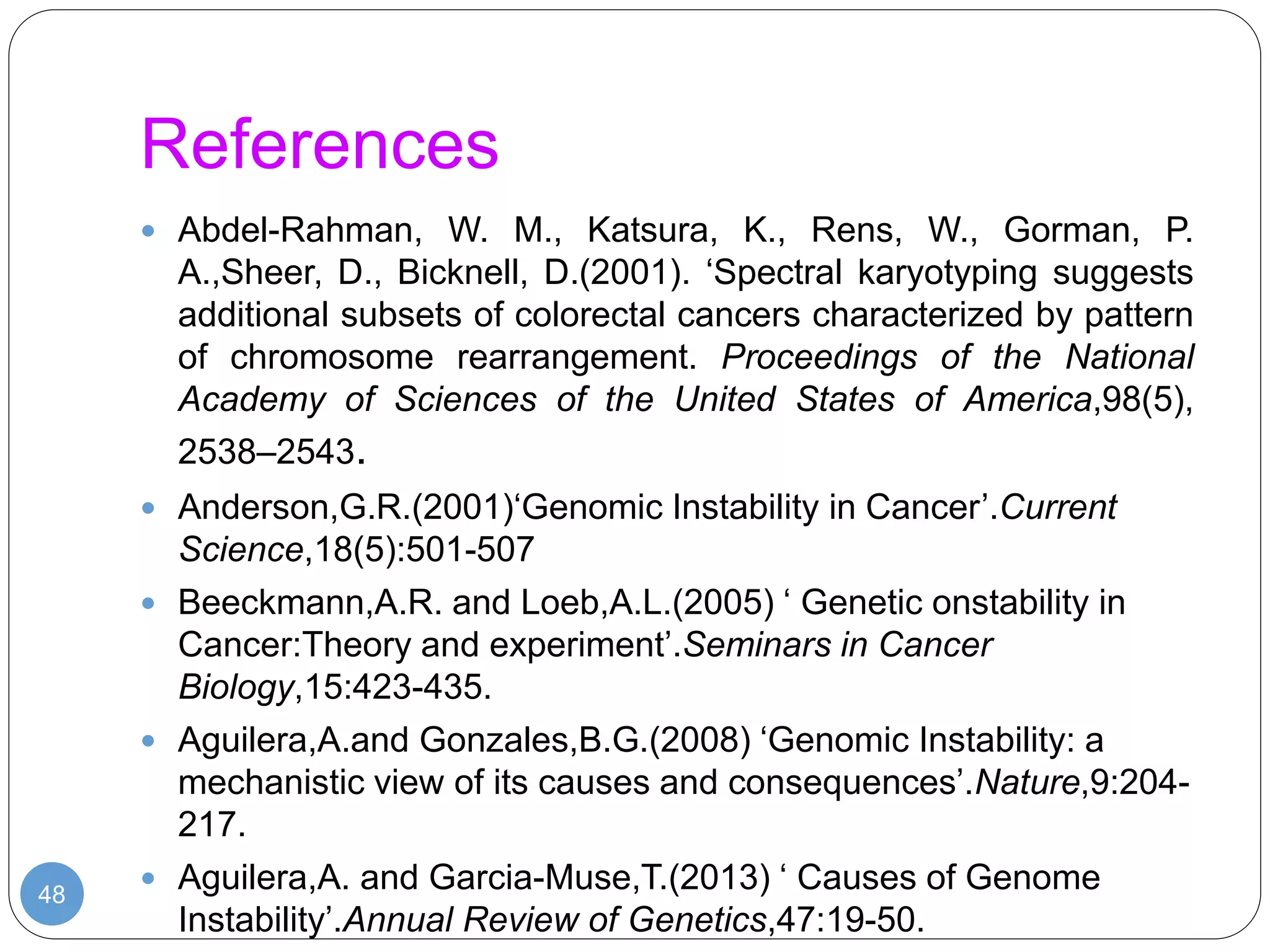 References
48
 Abdel-Rahman, W. M., Katsura, K., Rens, W., Gorman, P.
A.,Sheer, D., Bicknell, D.(2001). ‘Spectral karyotyping suggests
additional subsets of colorectal cancers characterized by pattern
of chromosome rearrangement. Proceedings of the National
Academy of Sciences of the United States of America,98(5),
2538–2543.
 Anderson,G.R.(2001)‘Genomic Instability in Cancer’.Current
Science,18(5):501-507
 Beeckmann,A.R. and Loeb,A.L.(2005) ‘ Genetic onstability in
Cancer:Theory and experiment’.Seminars in Cancer
Biology,15:423-435.
 Aguilera,A.and Gonzales,B.G.(2008) ‘Genomic Instability: a
mechanistic view of its causes and consequences’.Nature,9:204-
217.
 Aguilera,A. and Garcia-Muse,T.(2013) ‘ Causes of Genome
Instability’.Annual Review of Genetics,47:19-50.
 