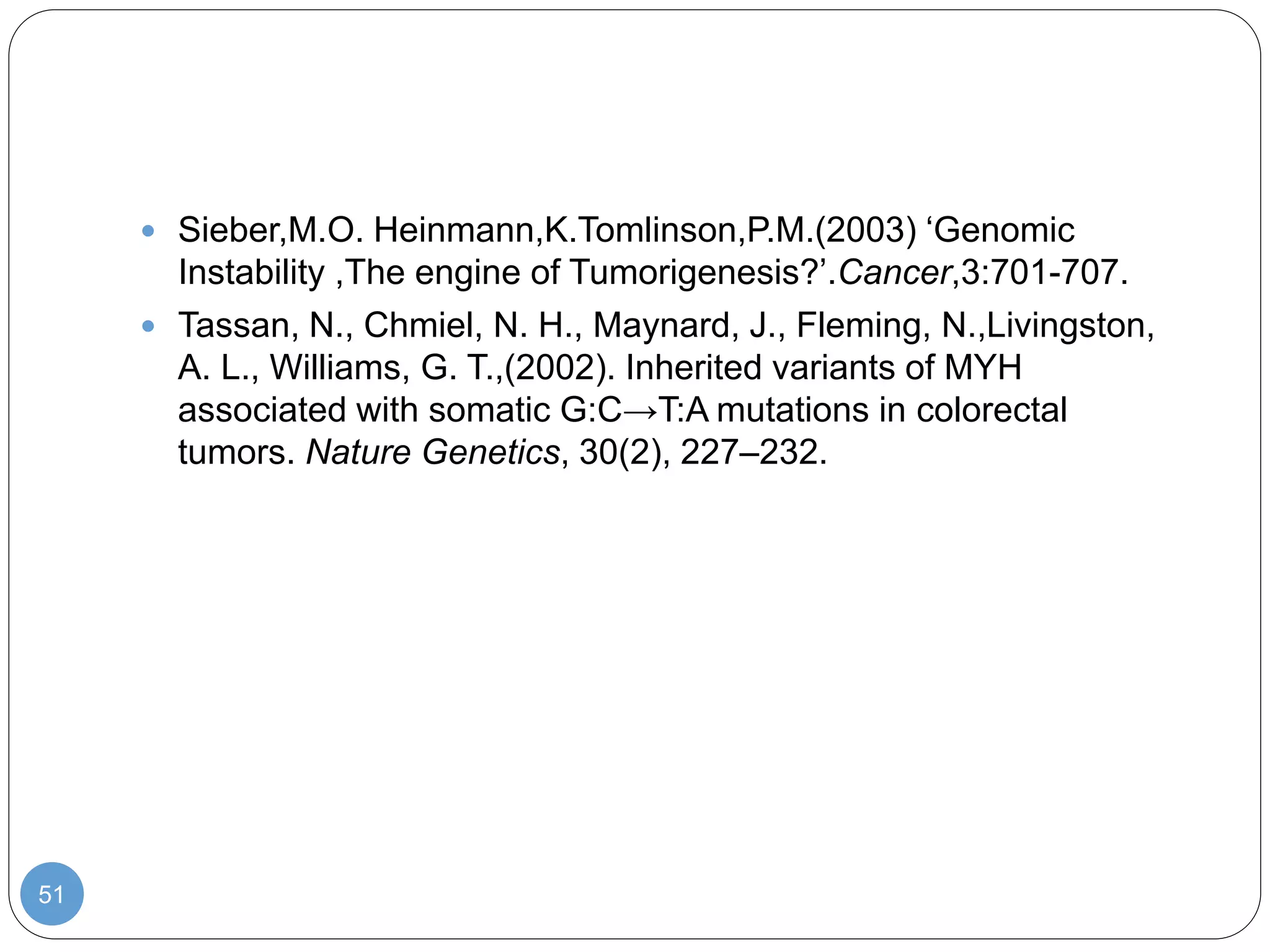 51
 Sieber,M.O. Heinmann,K.Tomlinson,P.M.(2003) ‘Genomic
Instability ,The engine of Tumorigenesis?’.Cancer,3:701-707.
 Tassan, N., Chmiel, N. H., Maynard, J., Fleming, N.,Livingston,
A. L., Williams, G. T.,(2002). Inherited variants of MYH
associated with somatic G:C→T:A mutations in colorectal
tumors. Nature Genetics, 30(2), 227–232.
 