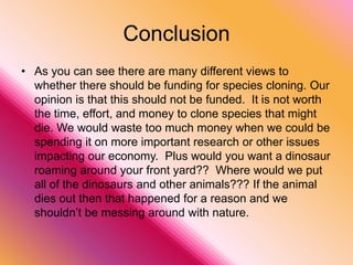 More ConsAnother argument against species cloning is that cloning is very expensive.  When scientists cloned Dolly it cost about $750,000 and she only lived for around six years.  Sheep that have not been cloned usually live for approximately 11 to 12 years.  The expense of genetically engineering sheep or other animals is therefore very costly and its benefit should be looked at more closely.  If cloning is only going to be used for animals then it is too costly and a naturally produced animal has more of a benefit.  If scientists are trying to learn more about cloning so they can use if for other purposes then they need to continue to watch the costs and make sure it is worth effort and cost.  