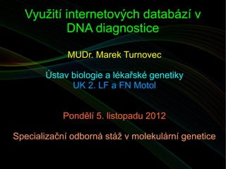 Využití internetových databází v
          DNA diagnostice

             MUDr. Marek Turnovec

       Ústav biologie a lékařské genetiky
             UK 2. LF a FN Motol


            Pondělí 5. listopadu 2012

Specializační odborná stáž v molekulární genetice
 