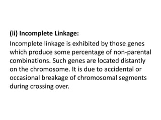(ii) Incomplete Linkage:
Incomplete linkage is exhibited by those genes
which produce some percentage of non-parental
combinations. Such genes are located distantly
on the chromosome. It is due to accidental or
occasional breakage of chromosomal segments
during crossing over.
 