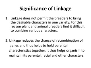 Significance of Linkage
1. Linkage does not permit the breeders to bring
the desirable characters in one variety. For this
reason plant and animal breeders find it difficult
to combine various characters.
2. Linkage reduces the chance of recombination of
genes and thus helps to hold parental
characteristics together. It thus helps organism to
maintain its parental, racial and other characters.
 