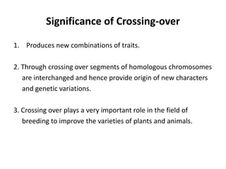 Significance of Crossing-over
1. Produces new combinations of traits.
2. Through crossing over segments of homologous chromosomes
are interchanged and hence provide origin of new characters
and genetic variations.
3. Crossing over plays a very important role in the field of
breeding to improve the varieties of plants and animals.
 