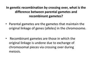 In genetic recombination by crossing over, what is the
difference between parental gametes and
recombinant gametes?
• Parental gametes are the gametes that maintain the
original linkage of genes (alleles) in the chromosome.
• Recombinant gametes are those in which the
original linkage is undone due to exchange of
chromosomal pieces via crossing over during
meiosis.
 