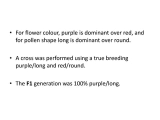 • For flower colour, purple is dominant over red, and
for pollen shape long is dominant over round.
• A cross was performed using a true breeding
purple/long and red/round.
• The F1 generation was 100% purple/long.
 