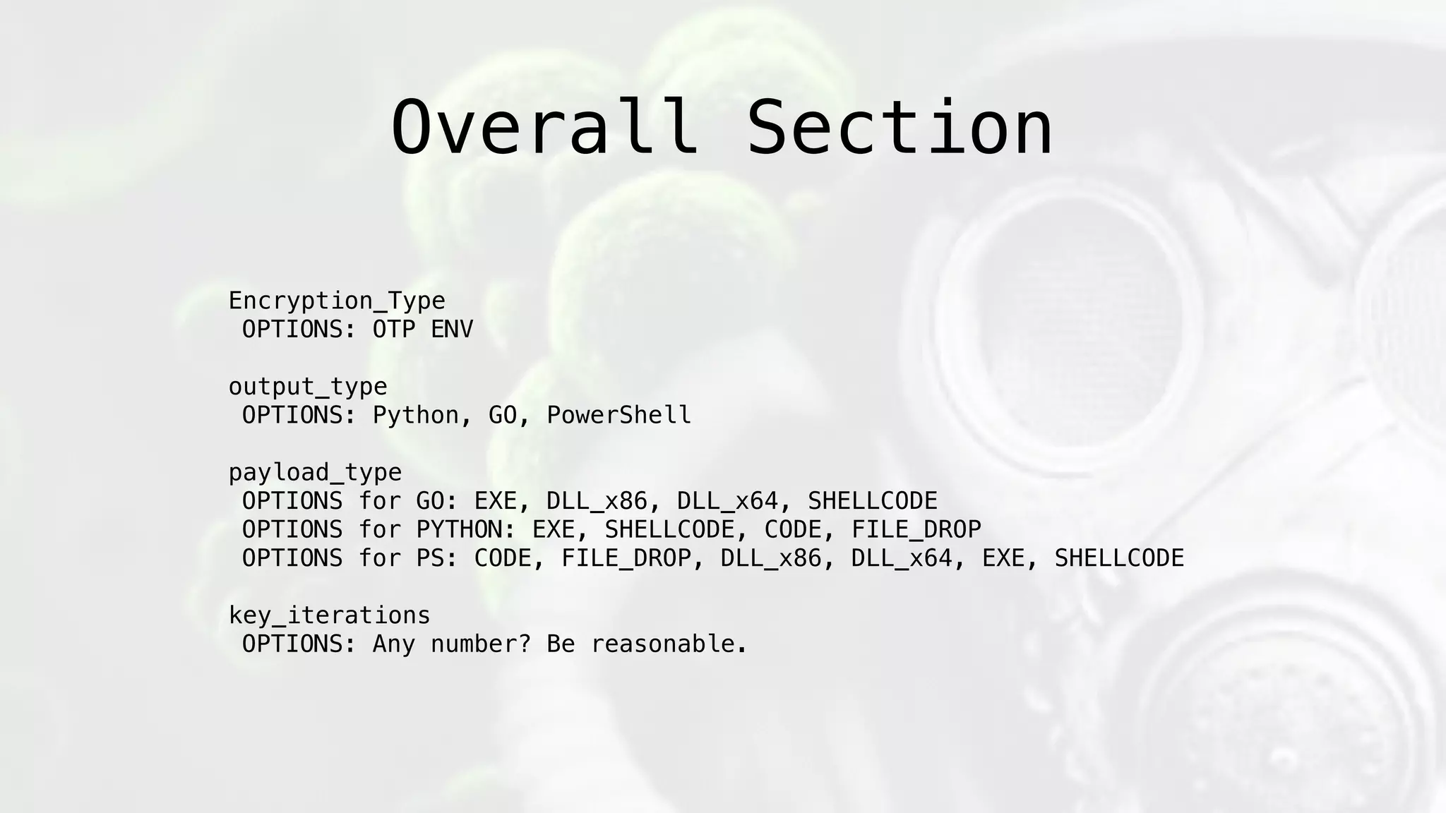Overall Section
Encryption_Type
OPTIONS: OTP ENV
output_type
OPTIONS: Python, GO, PowerShell
payload_type
OPTIONS for GO: EXE, DLL_x86, DLL_x64, SHELLCODE
OPTIONS for PYTHON: EXE, SHELLCODE, CODE, FILE_DROP
OPTIONS for PS: CODE, FILE_DROP, DLL_x86, DLL_x64, EXE, SHELLCODE
key_iterations
OPTIONS: Any number? Be reasonable.
 
