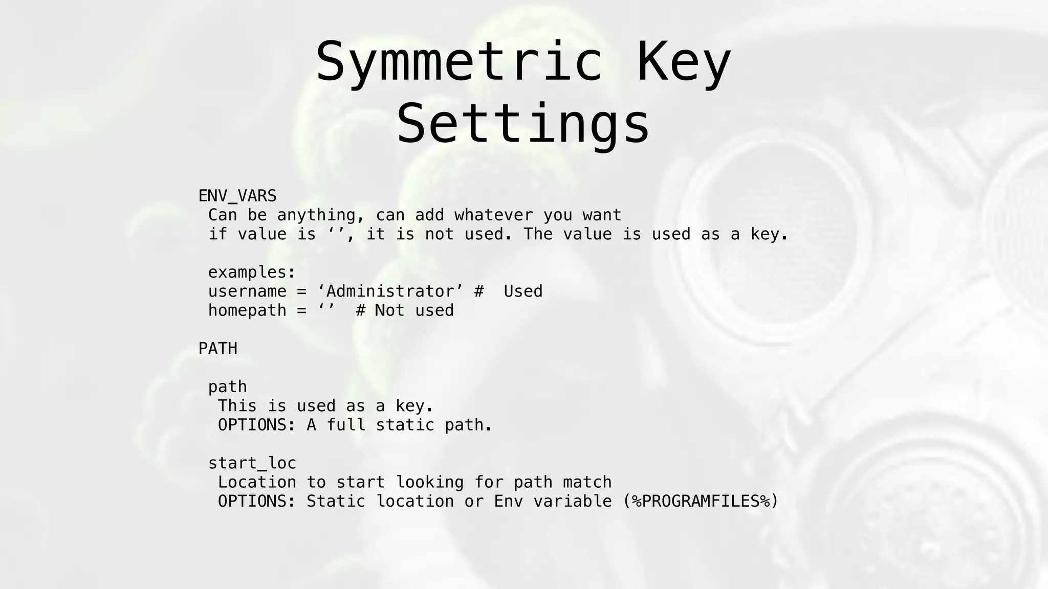 Symmetric Key
Settings
ENV_VARS
Can be anything, can add whatever you want
if value is ‘’, it is not used. The value is used as a key.
examples:
username = ‘Administrator’ # Used
homepath = ‘’ # Not used
PATH
path
This is used as a key.
OPTIONS: A full static path.
start_loc
Location to start looking for path match
OPTIONS: Static location or Env variable (%PROGRAMFILES%)
 