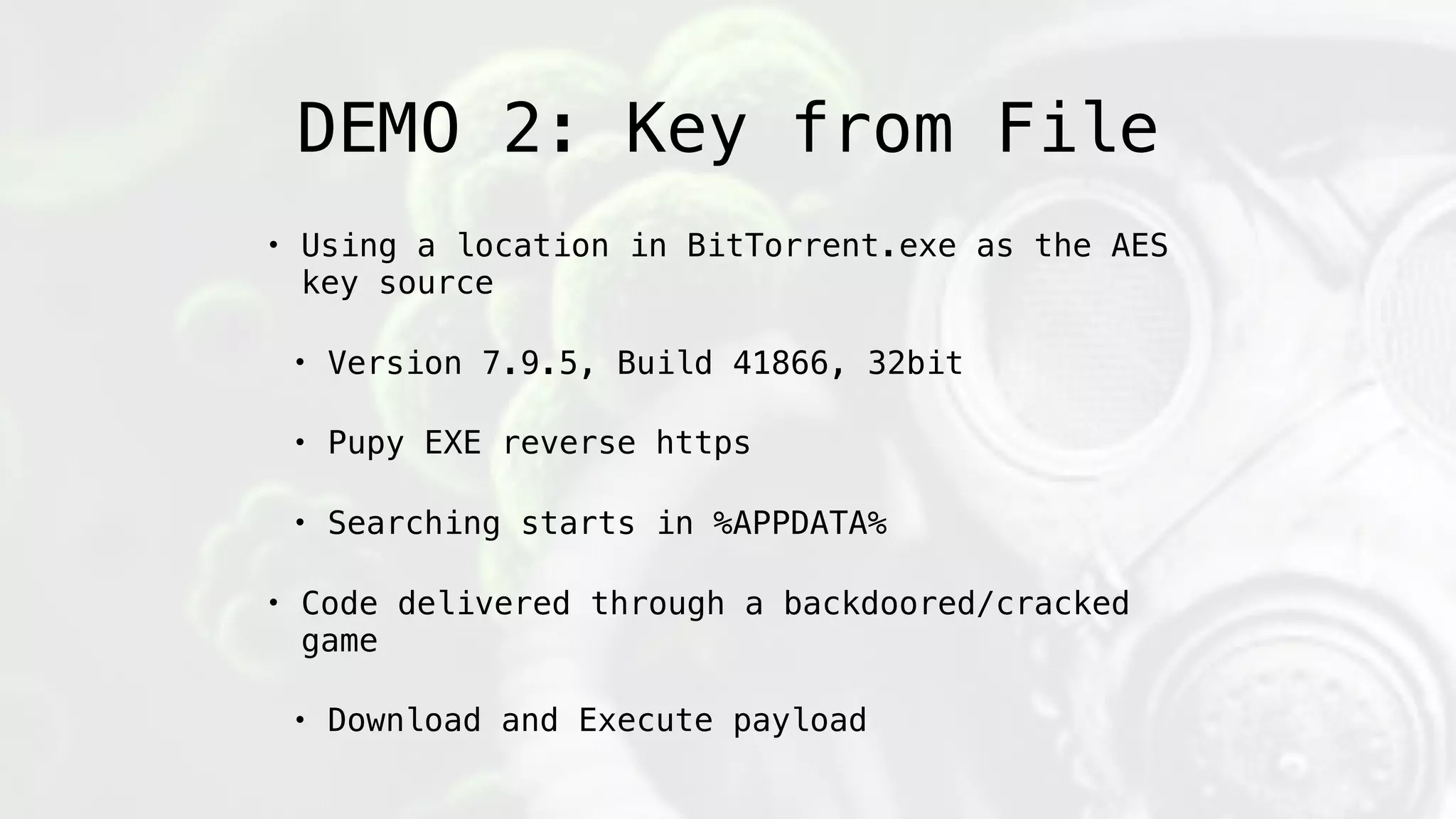 DEMO 2: Key from File
• Using a location in BitTorrent.exe as the AES
key source
• Version 7.9.5, Build 41866, 32bit
• Pupy EXE reverse https
• Searching starts in %APPDATA%
• Code delivered through a backdoored/cracked
game
• Download and Execute payload
 