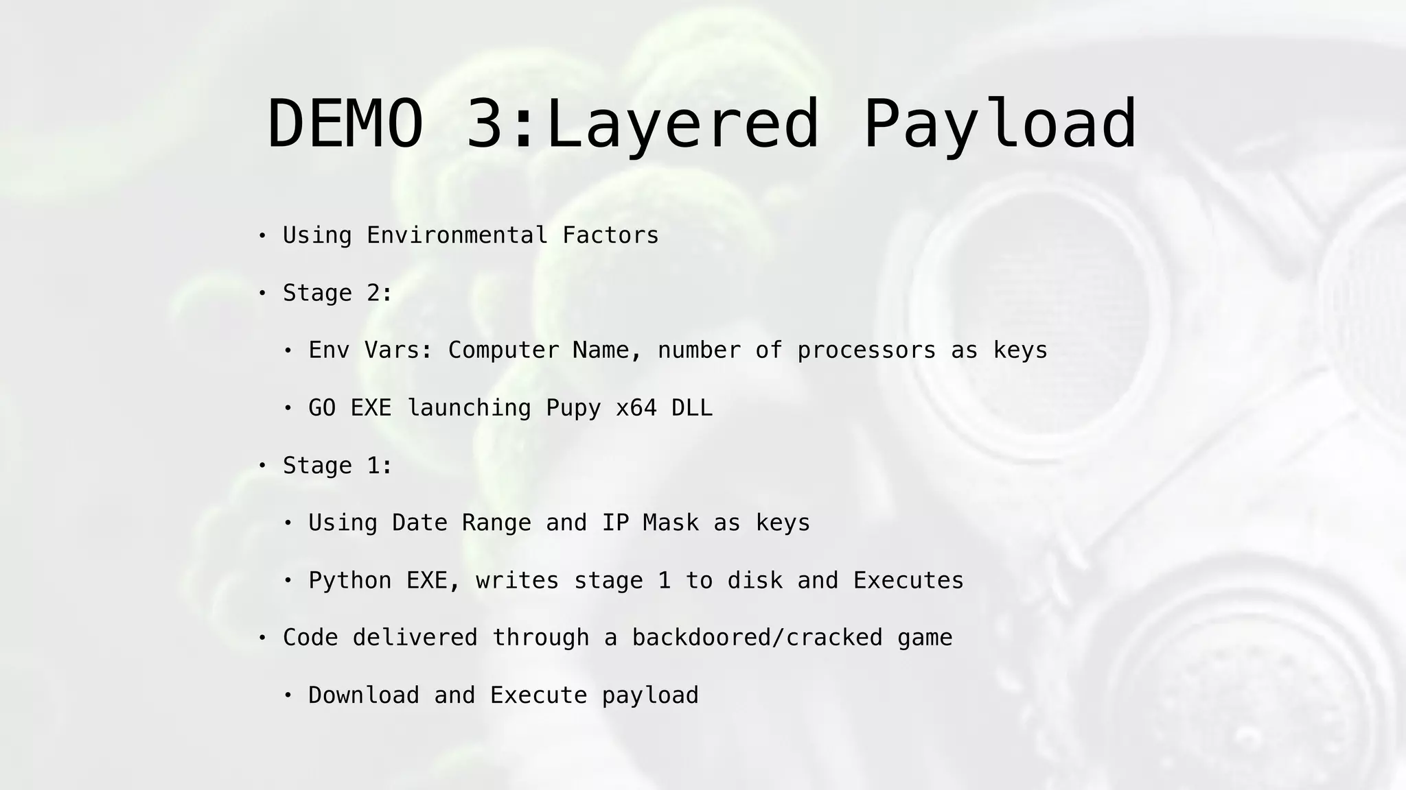 DEMO 3:Layered Payload
• Using Environmental Factors
• Stage 2:
• Env Vars: Computer Name, number of processors as keys
• GO EXE launching Pupy x64 DLL
• Stage 1:
• Using Date Range and IP Mask as keys
• Python EXE, writes stage 1 to disk and Executes
• Code delivered through a backdoored/cracked game
• Download and Execute payload
 