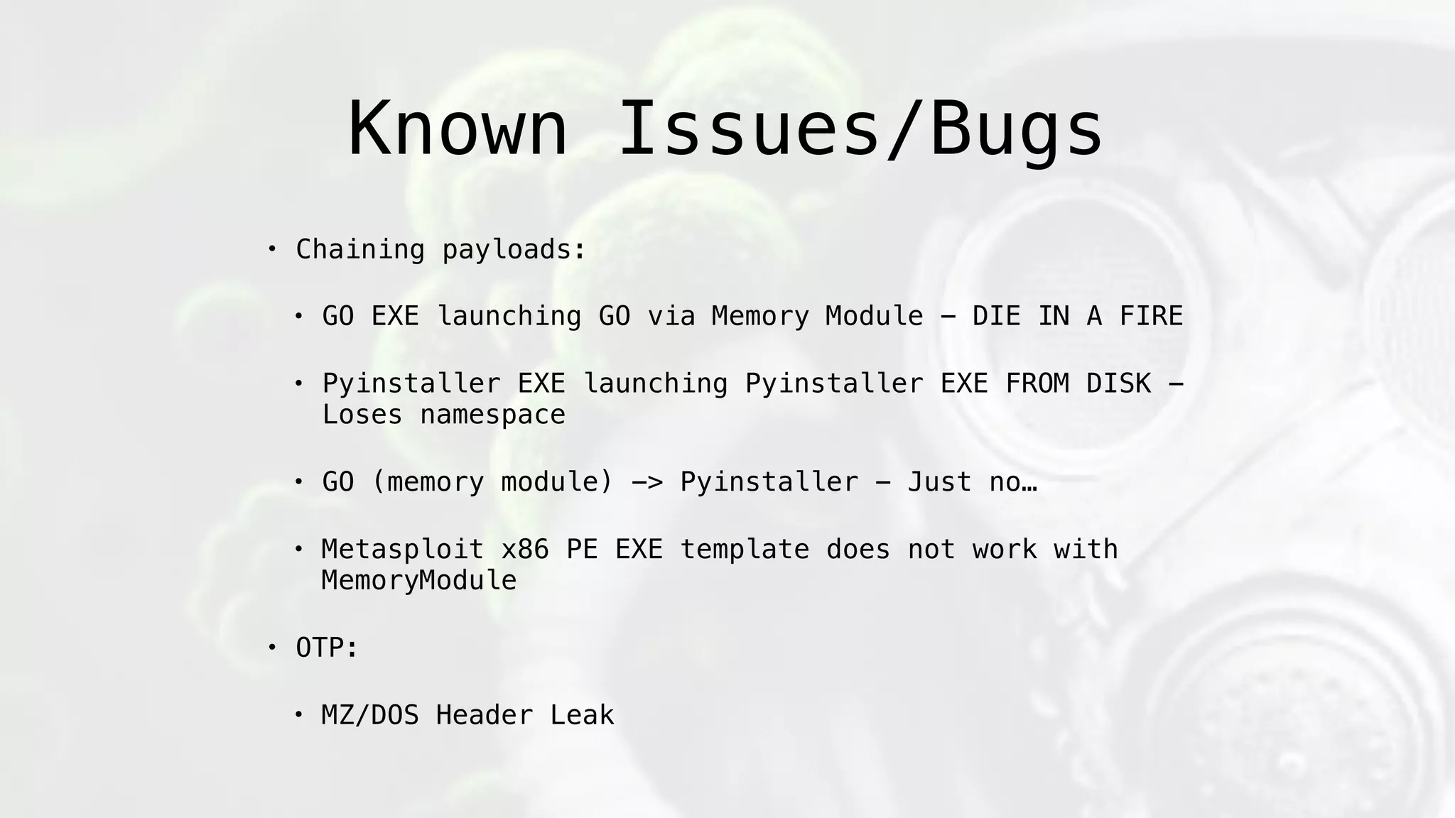 Known Issues/Bugs
• Chaining payloads:
• GO EXE launching GO via Memory Module - DIE IN A FIRE
• Pyinstaller EXE launching Pyinstaller EXE FROM DISK -
Loses namespace
• GO (memory module) -> Pyinstaller - Just no…
• Metasploit x86 PE EXE template does not work with
MemoryModule
• OTP:
• MZ/DOS Header Leak
 