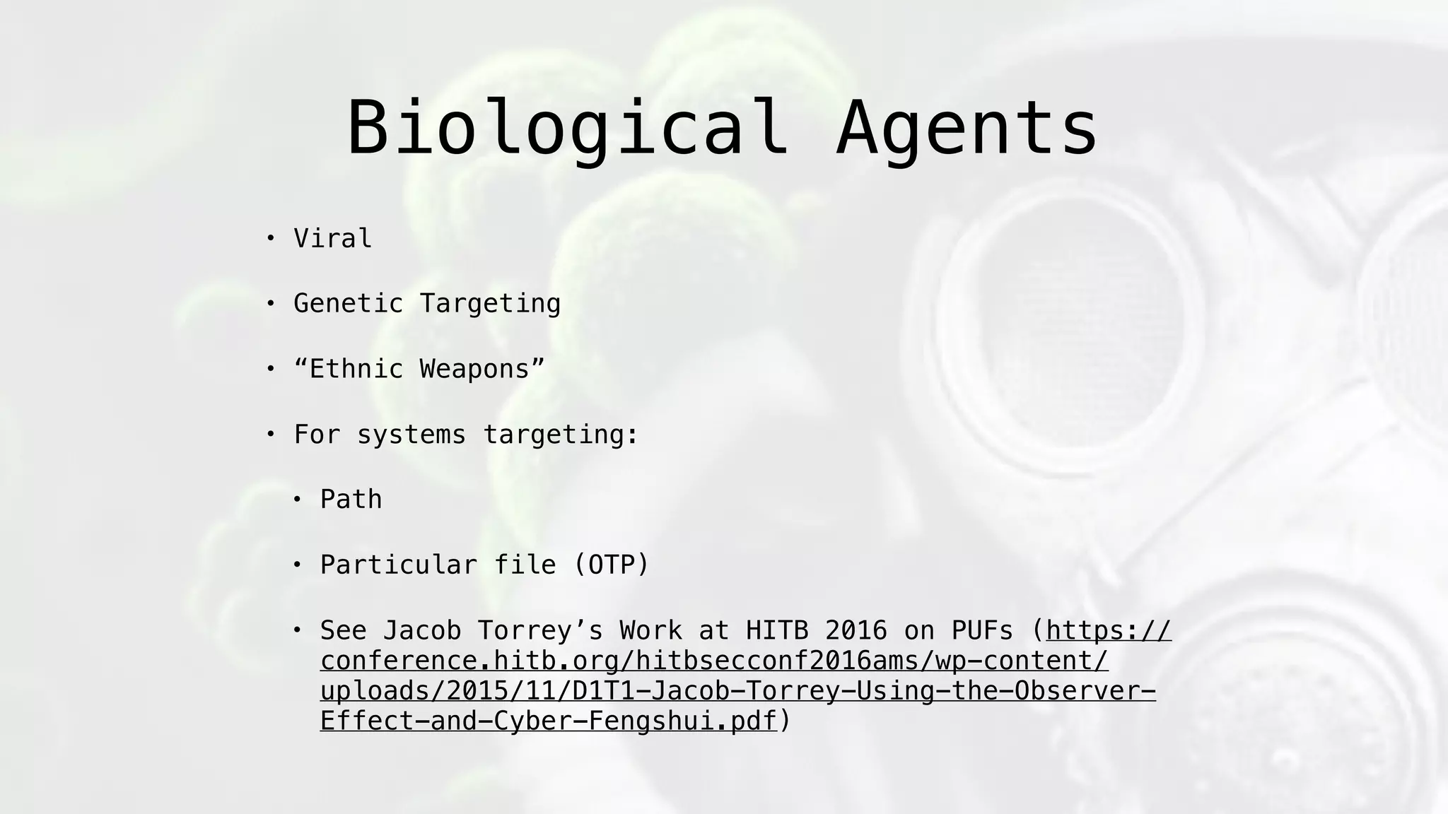 Biological Agents
• Viral
• Genetic Targeting
• “Ethnic Weapons”
• For systems targeting:
• Path
• Particular file (OTP)
• See Jacob Torrey’s Work at HITB 2016 on PUFs (https://
conference.hitb.org/hitbsecconf2016ams/wp-content/
uploads/2015/11/D1T1-Jacob-Torrey-Using-the-Observer-
Effect-and-Cyber-Fengshui.pdf)
 