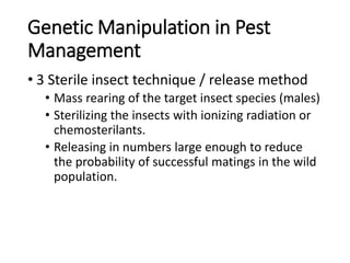 Genetic Manipulation in Pest
Management
• 3 Sterile insect technique / release method
• Mass rearing of the target insect species (males)
• Sterilizing the insects with ionizing radiation or
chemosterilants.
• Releasing in numbers large enough to reduce
the probability of successful matings in the wild
population.
 