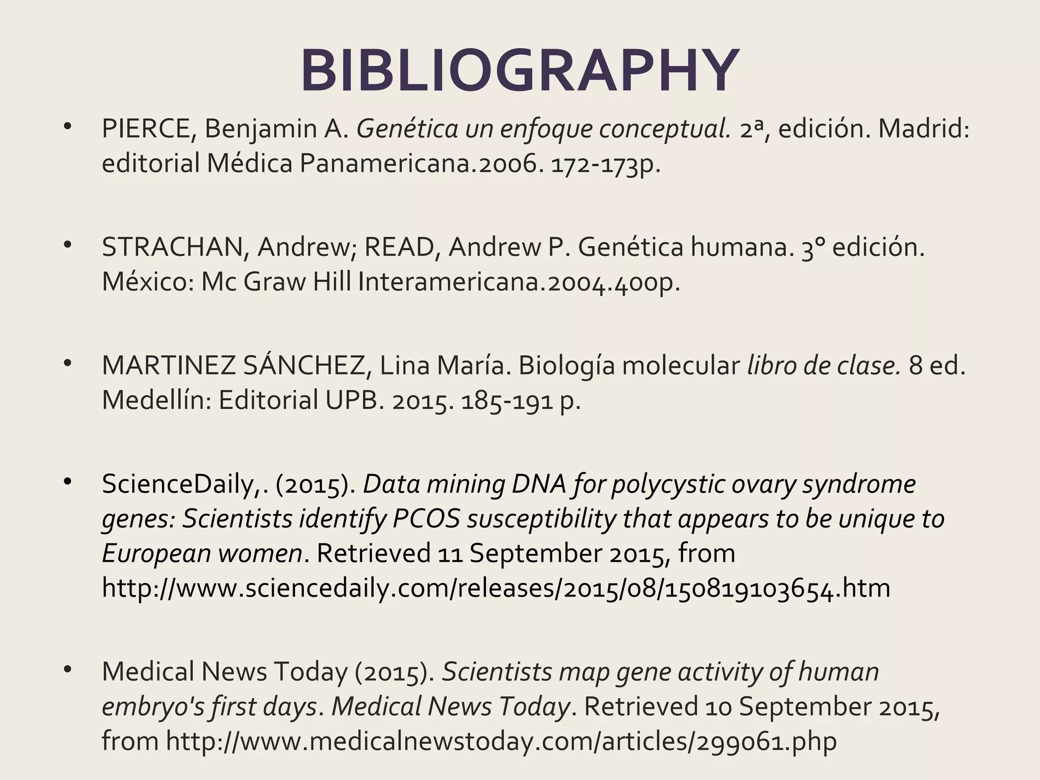BIBLIOGRAPHY
• PIERCE, Benjamin A. Genética un enfoque conceptual. 2ª, edición. Madrid:
editorial Médica Panamericana.2006. 172-173p.
• STRACHAN, Andrew; READ, Andrew P. Genética humana. 3° edición.
México: Mc Graw Hill Interamericana.2004.400p.
• MARTINEZ SÁNCHEZ, Lina María. Biología molecular libro de clase. 8 ed.
Medellín: Editorial UPB. 2015. 185-191 p.
• ScienceDaily,. (2015). Data mining DNA for polycystic ovary syndrome
genes: Scientists identify PCOS susceptibility that appears to be unique to
European women. Retrieved 11 September 2015, from
http://www.sciencedaily.com/releases/2015/08/150819103654.htm
• Medical News Today (2015). Scientists map gene activity of human
embryo's first days. Medical News Today. Retrieved 10 September 2015,
from http://www.medicalnewstoday.com/articles/299061.php
 