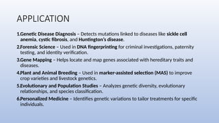 APPLICATION
1.Genetic Disease Diagnosis – Detects mutations linked to diseases like sickle cell
anemia, cystic fibrosis, and Huntington’s disease.
2.Forensic Science – Used in DNA fingerprinting for criminal investigations, paternity
testing, and identity verification.
3.Gene Mapping – Helps locate and map genes associated with hereditary traits and
diseases.
4.Plant and Animal Breeding – Used in marker-assisted selection (MAS) to improve
crop varieties and livestock genetics.
5.Evolutionary and Population Studies – Analyzes genetic diversity, evolutionary
relationships, and species classification.
6.Personalized Medicine – Identifies genetic variations to tailor treatments for specific
individuals.
 