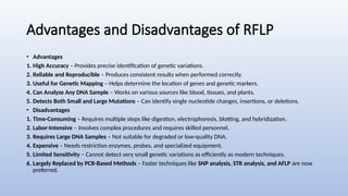 Advantages and Disadvantages of RFLP
• Advantages
1. High Accuracy – Provides precise identification of genetic variations.
2. Reliable and Reproducible – Produces consistent results when performed correctly.
3. Useful for Genetic Mapping – Helps determine the location of genes and genetic markers.
4. Can Analyze Any DNA Sample – Works on various sources like blood, tissues, and plants.
5. Detects Both Small and Large Mutations – Can identify single nucleotide changes, insertions, or deletions.
• Disadvantages
1. Time-Consuming – Requires multiple steps like digestion, electrophoresis, blotting, and hybridization.
2. Labor-Intensive – Involves complex procedures and requires skilled personnel.
3. Requires Large DNA Samples – Not suitable for degraded or low-quality DNA.
4. Expensive – Needs restriction enzymes, probes, and specialized equipment.
5. Limited Sensitivity – Cannot detect very small genetic variations as efficiently as modern techniques.
6. Largely Replaced by PCR-Based Methods – Faster techniques like SNP analysis, STR analysis, and AFLP are now
preferred.
 