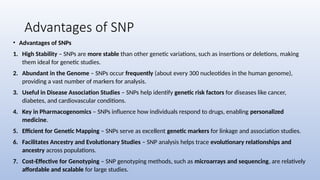 Advantages of SNP
• Advantages of SNPs
1. High Stability – SNPs are more stable than other genetic variations, such as insertions or deletions, making
them ideal for genetic studies.
2. Abundant in the Genome – SNPs occur frequently (about every 300 nucleotides in the human genome),
providing a vast number of markers for analysis.
3. Useful in Disease Association Studies – SNPs help identify genetic risk factors for diseases like cancer,
diabetes, and cardiovascular conditions.
4. Key in Pharmacogenomics – SNPs influence how individuals respond to drugs, enabling personalized
medicine.
5. Efficient for Genetic Mapping – SNPs serve as excellent genetic markers for linkage and association studies.
6. Facilitates Ancestry and Evolutionary Studies – SNP analysis helps trace evolutionary relationships and
ancestry across populations.
7. Cost-Effective for Genotyping – SNP genotyping methods, such as microarrays and sequencing, are relatively
affordable and scalable for large studies.
 