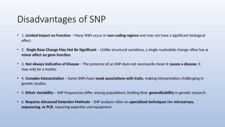 Disadvantages of SNP
• 1. Limited Impact on Function – Many SNPs occur in non-coding regions and may not have a significant biological
effect.
• 2. Single Base Change May Not Be Significant – Unlike structural variations, a single nucleotide change often has a
minor effect on gene function.
• 3. Not Always Indicative of Disease – The presence of an SNP does not necessarily mean it causes a disease; it
may only be a marker.
• 4. Complex Interpretation – Some SNPs have weak associations with traits, making interpretation challenging in
genetic studies.
• 5. Ethnic Variability – SNP frequencies differ among populations, limiting their generalizability in genetic research.
• 6. Requires Advanced Detection Methods – SNP analysis relies on specialized techniques like microarrays,
sequencing, or PCR, requiring expertise and equipment.
 