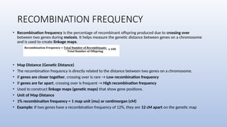 RECOMBINATION FREQUENCY
• Recombination frequency is the percentage of recombinant offspring produced due to crossing over
between two genes during meiosis. It helps measure the genetic distance between genes on a chromosome
and is used to create linkage maps.
• Map Distance (Genetic Distance)
• The recombination frequency is directly related to the distance between two genes on a chromosome.
• If genes are closer together, crossing over is rare → Low recombination frequency
• If genes are far apart, crossing over is frequent → High recombination frequency
• Used to construct linkage maps (genetic maps) that show gene positions.
• Unit of Map Distance
• 1% recombination frequency = 1 map unit (mu) or centimorgan (cM)
• Example: If two genes have a recombination frequency of 12%, they are 12 cM apart on the genetic map
 