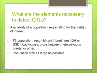 What are the elements necessary
to detect QTLs?
 Availability of a population segregating for the trait(s)
of interest:
i. F2 population, recombinant inbred lines (DH or
SSD), back-cross, cross between heterozygous
plants, or other,
ii. Population size as large as possible.
 