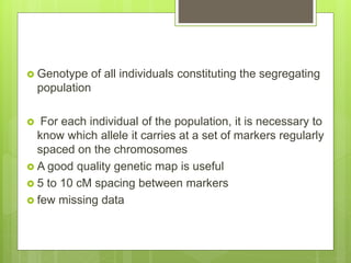  Genotype of all individuals constituting the segregating
population
 For each individual of the population, it is necessary to
know which allele it carries at a set of markers regularly
spaced on the chromosomes
 A good quality genetic map is useful
 5 to 10 cM spacing between markers
 few missing data
 