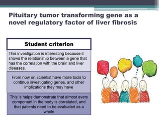 Pituitary tumor transforming gene as a
novel regulatory factor of liver fibrosis
Student criterion
This investigation is interesting because it
shows the relationship between a gene that
has the correlation with the brain and liver
diseases.
From now on scientist have more tools to
continue investigating genes, and other
implications they may have
This is helps demonstrate that almost every
component in the body is correlated, and
that patients need to be evaluated as a
whole
 