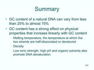 2-24
Summary
• GC content of a natural DNA can vary from less
than 25% to almost 75%
• GC content has a strong effect on physical
properties that increase linearly with GC content
– Melting temperature, the temperature at which the
two strands are half-dissociated or denatured
– Density
– Low ionic strength, high pH and organic solvents also
promote DNA denaturation
 