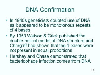 2-6
DNA Confirmation
• In 1940s geneticists doubted use of DNA
as it appeared to be monotonous repeats
of 4 bases
• By 1953 Watson & Crick published the
double-helical model of DNA structure and
Chargaff had shown that the 4 bases were
not present in equal proportions
• Hershey and Chase demonstrated that
bacteriophage infection comes from DNA
 