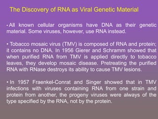 The Discovery of RNA as Viral Genetic Material
• All known cellular organisms have DNA as their genetic
material. Some viruses, however, use RNA instead.
• Tobacco mosaic virus (TMV) is composed of RNA and protein;
it contains no DNA. In 1956 Gierer and Schramm showed that
when purified RNA from TMV is applied directly to tobacco
leaves, they develop mosaic disease. Pretreating the purified
RNA with RNase destroys its ability to cause TMV lesions.
• In 1957 Fraenkel-Conrat and Singer showed that in TMV
infections with viruses containing RNA from one strain and
protein from another, the progeny viruses were always of the
type specified by the RNA, not by the protein.
 